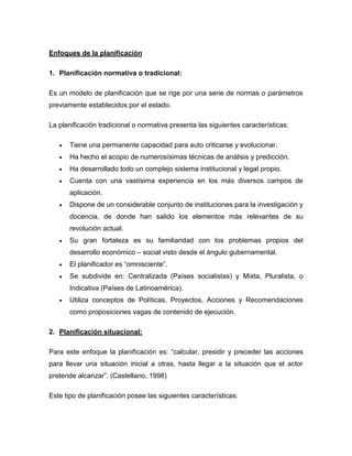 Enfoques de la planificación 
1. Planificación normativa o tradicional: 
Es un modelo de planificación que se rige por una serie de normas o parámetros 
previamente establecidos por el estado. 
La planificación tradicional o normativa presenta las siguientes características: 
 Tiene una permanente capacidad para auto criticarse y evolucionar. 
 Ha hecho el acopio de numerosísimas técnicas de análisis y predicción. 
 Ha desarrollado todo un complejo sistema institucional y legal propio. 
 Cuenta con una vastísima experiencia en los más diversos campos de 
aplicación. 
 Dispone de un considerable conjunto de instituciones para la investigación y 
docencia, de donde han salido los elementos más relevantes de su 
revolución actual. 
 Su gran fortaleza es su familiaridad con los problemas propios del 
desarrollo económico – social visto desde el ángulo gubernamental. 
 El planificador es “omnisciente”. 
 Se subdivide en: Centralizada (Países socialistas) y Mixta, Pluralista, o 
Indicativa (Países de Latinoamérica). 
 Utiliza conceptos de Políticas, Proyectos, Acciones y Recomendaciones 
como proposiciones vagas de contenido de ejecución. 
2. Planificación situacional: 
Para este enfoque la planificación es: “calcular, presidir y preceder las acciones 
para llevar una situación inicial a otras, hasta llegar a la situación que el actor 
pretende alcanzar”. (Castellano, 1998) 
Este tipo de planificación posee las siguientes características: 
 