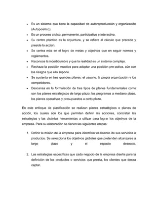  Es un sistema que tiene la capacidad de autoreproducción y organización 
(Autopoietico). 
 Es un proceso cíclico, permanente, participativo e interactivo. 
 Su centro práctico es la coyuntura, y se refiere al cálculo que precede y 
preside la acción. 
 Se centra más en el logro de metas y objetivos que en seguir normas y 
reglamentos. 
 Reconoce la incertidumbre y que la realidad es un sistema complejo. 
 Rechaza la posición reactiva para adoptar una posición pre-activa, aún con 
los riesgos que ello supone. 
 Se sustenta en tres grandes pilares: el usuario, la propia organización y los 
competidores. 
 Descansa en la formulación de tres tipos de planes fundamentales como 
son los planes estratégicos de largo plazo; los programas a mediano plazo, 
los planes operativos y presupuestos a corto plazo. 
En este enfoque de planificación se realizan planes estratégicos o planes de 
acción, los cuales son los que permiten definir las acciones, concretar las 
estrategias y las distintas herramientas a utilizar para lograr los objetivos de la 
empresa. Para su elaboración se tienen las siguientes etapas: 
1. Definir la misión de la empresa para identificar el alcance de sus servicios o 
productos. Se selecciona los objetivos globales que pretenden alcanzarse a 
largo plazo y el espacio deseado. 
2. Las estrategias específicas que cada negocio de la empresa diseña para la 
definición de los productos o servicios que presta, los clientes que desea 
captar. 
 