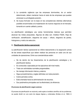 3. La constante vigilancia que las empresas dominantes, de un sector 
determinado, deben mantener hacia el resto de las empresas que puedan 
amenazar su privilegiada posición. 
4. Se busca formular con la base en las competencias distintas alternativas 
posibles encaminadas a la implantación de nuevos negocios en el mercado, 
tomando en cuenta calidad y precio. 
La planificación estratégica usa varias herramientas básicas que permiten 
alcanzar las metas propuestas. Algunas de ellas son: Análisis FODA, Hoja de 
verificación, estratificación, diagrama de causa – efecto, diagrama de pareto, 
histograma y matriz de selección. 
4. Planificación táctica operacional: 
La planificación táctica operacional se refiere básicamente a la asignación previa 
de las tareas específicas que deben realizar las personas en cada una de sus 
unidades de operaciones. Entre sus características están: 
 Se da dentro de los lineamientos de la planificación estratégica y la 
planificación táctica. 
 Es conducida o ejecutada por los ejecutivos del nivel medio. 
 Trata con actividades normales programables. 
 Se maneja información interna y externa. 
 Sigue procedimientos y reglas definidas con toda precisión. 
 Cubre períodos cortos. 
 Está orientada hacia la administración de recursos. 
 Sus parámetros principales son la efectividad y la eficiencia. 
El proceso de planificación según autores: 
El proceso de planificación es racional y está sujeto al análisis científico de los problemas; 
se puede dividir en una serie de etapas lógicas y ordenadas (Eckles et al, 1982) A 
 