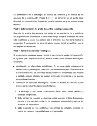 La identificación de la estrategia, el análisis del ambiente y le análisis de los 
recursos de la organización (Pasos 2, 3 y 4) se combinan en el quinto paso: 
descubrir las oportunidades disponibles para la organización y las amenazas que 
enfrenta. 
Pasó 6: Determinación del grado de cambio estratégico requerido 
Después de analizar los recursos y el ambiente, los resultados de la estrategia 
actual pueden ser proyectados. Cuanto más tiempo tenga la estrategia de haber 
sido establecida y cuanto más estable sea el ambiente, más fácil será efectuar la 
proyección. A continuación los administradores pueden decidir si modifican o no la 
estrategia o su realización. 
Pasó 7: Toma de decisiones estratégicas 
Si un cambio de estrategia parece necesario para cerrar la brecha del desempeño, 
el siguiente paso requiere identificar, evaluar y seleccionar enfoques estratégicos 
opcionales. 
 Identificación de alternativas estratégicas: En un caso dado probablemente 
existan varias opciones para cerrar una brecha del desempeño. Puede entrarse 
a nuevos mercados, los productos claves pueden ser rediseñados para mejorar 
la calidad o reducir el costo, se pueden emprender inversiones, o se pueden 
terminar las existentes. 
 Evaluación de opciones estratégicas: Richard P. Rumelt ha descrito cuatro 
criterios para evaluar las opciones estratégicas. 
1. La estrategia y sus partes componentes deben tener metas, políticas y 
objetivos congruentes. 
2. Debe centrar los recursos y esfuerzos en los aspectos críticos descubiertos 
durante el proceso de formulación de estrategias y debe distinguirlos de los 
aspectos sin importancia. 
3. Debe ocuparse de sus problemas susceptibles de solución; teniendo en 
cuenta los recursos y capacidades de la organización. 
 