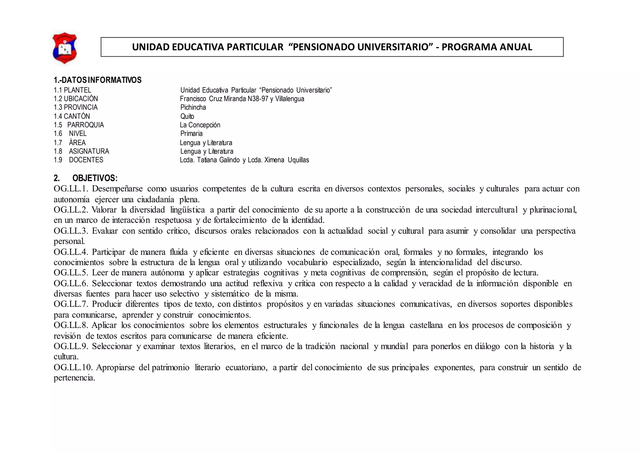 UNIDAD EDUCATIVA PARTICULAR “PENSIONADO UNIVERSITARIO” - PROGRAMA ANUAL
1.-DATOSINFORMATIVOS
1.1 PLANTEL Unidad Educativa Particular “Pensionado Universitario”
1.2 UBICACIÓN Francisco Cruz Miranda N38-97 y Villalengua
1.3 PROVINCIA Pichincha
1.4 CANTÓN Quito
1.5 PARROQUIA La Concepción
1.6 NIVEL Primaria
1.7 ÁREA Lengua y Literatura
1.8 ASIGNATURA Lengua y Literatura
1.9 DOCENTES Lcda. Tatiana Galindo y Lcda. Ximena Uquillas
2. OBJETIVOS:
OG.LL.1. Desempeñarse como usuarios competentes de la cultura escrita en diversos contextos personales, sociales y culturales para actuar con
autonomía ejercer una ciudadanía plena.
OG.LL.2. Valorar la diversidad lingüística a partir del conocimiento de su aporte a la construcción de una sociedad intercultural y plurinacional,
en un marco de interacción respetuosa y de fortalecimiento de la identidad.
OG.LL.3. Evaluar con sentido crítico, discursos orales relacionados con la actualidad social y cultural para asumir y consolidar una perspectiva
personal.
OG.LL.4. Participar de manera fluida y eficiente en diversas situaciones de comunicación oral, formales y no formales, integrando los
conocimientos sobre la estructura de la lengua oral y utilizando vocabulario especializado, según la intencionalidad del discurso.
OG.LL.5. Leer de manera autónoma y aplicar estrategias cognitivas y meta cognitivas de comprensión, según el propósito de lectura.
OG.LL.6. Seleccionar textos demostrando una actitud reflexiva y crítica con respecto a la calidad y veracidad de la información disponible en
diversas fuentes para hacer uso selectivo y sistemático de la misma.
OG.LL.7. Producir diferentes tipos de texto, con distintos propósitos y en variadas situaciones comunicativas, en diversos soportes disponibles
para comunicarse, aprender y construir conocimientos.
OG.LL.8. Aplicar los conocimientos sobre los elementos estructurales y funcionales de la lengua castellana en los procesos de composición y
revisión de textos escritos para comunicarse de manera eficiente.
OG.LL.9. Seleccionar y examinar textos literarios, en el marco de la tradición nacional y mundial para ponerlos en diálogo con la historia y la
cultura.
OG.LL.10. Apropiarse del patrimonio literario ecuatoriano, a partir del conocimiento de sus principales exponentes, para construir un sentido de
pertenencia.
 