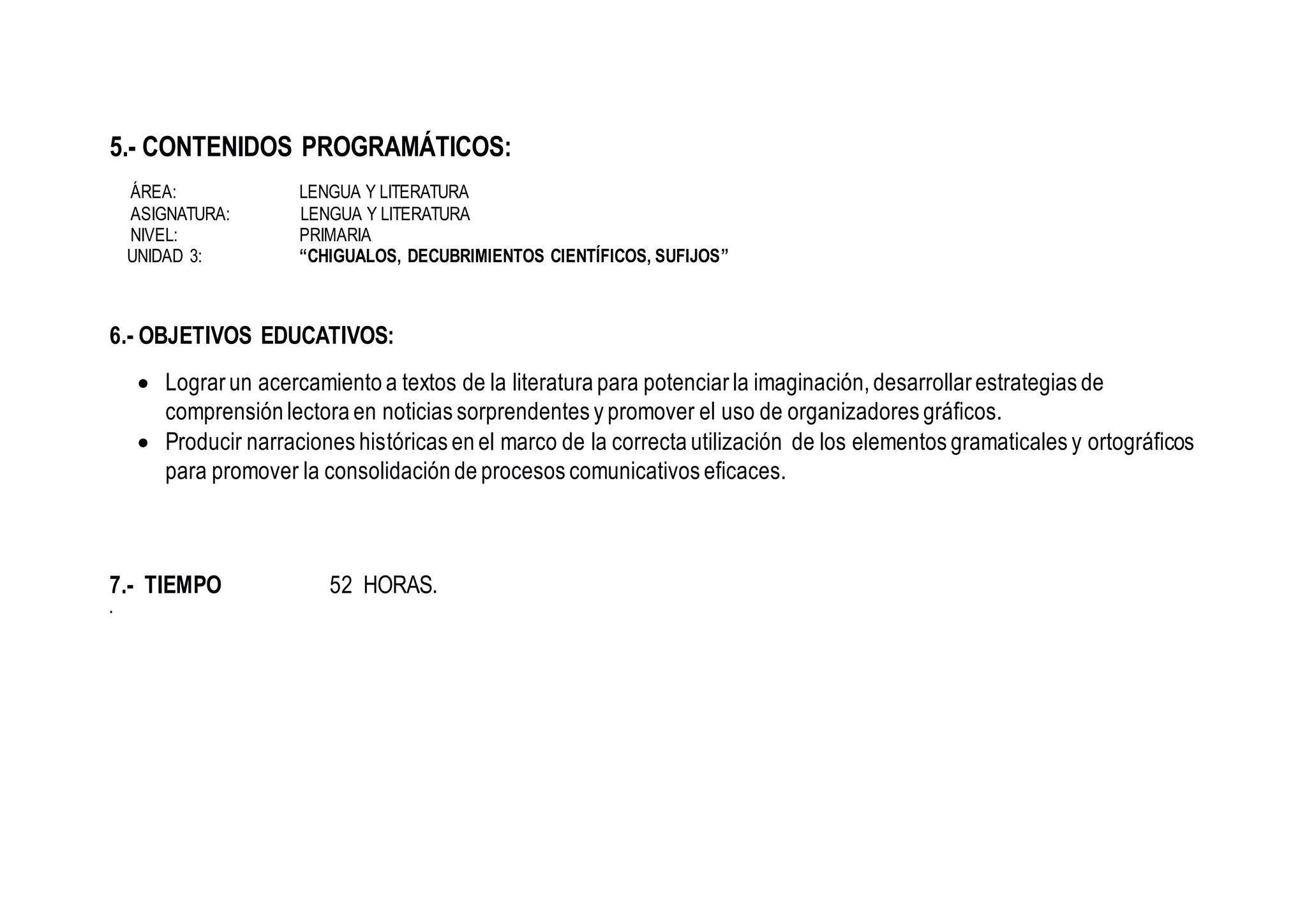 5.- CONTENIDOS PROGRAMÁTICOS:
ÁREA: LENGUA Y LITERATURA
ASIGNATURA: LENGUA Y LITERATURA
NIVEL: PRIMARIA
UNIDAD 3: “CHIGUALOS, DECUBRIMIENTOS CIENTÍFICOS, SUFIJOS”
6.- OBJETIVOS EDUCATIVOS:
 Lograr un acercamiento a textos de la literatura para potenciar la imaginación, desarrollar estrategias de
comprensión lectora en noticias sorprendentes y promover el uso de organizadores gráficos.
 Producir narraciones históricas en el marco de la correcta utilización de los elementos gramaticales y ortográficos
para promover la consolidación de procesos comunicativos eficaces.
7.- TIEMPO 52 HORAS.
.
 