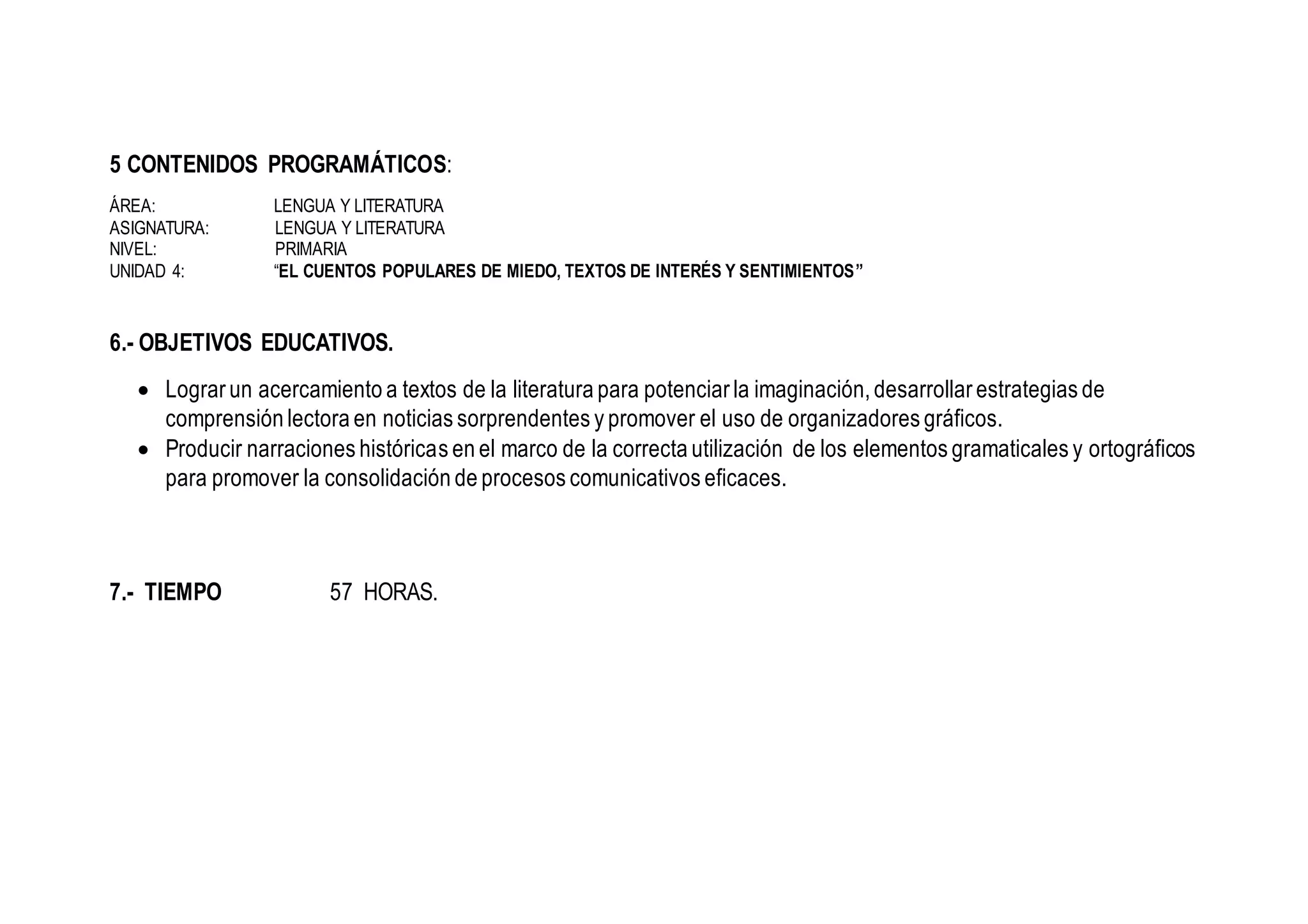 5 CONTENIDOS PROGRAMÁTICOS:
ÁREA: LENGUA Y LITERATURA
ASIGNATURA: LENGUA Y LITERATURA
NIVEL: PRIMARIA
UNIDAD 4: “EL CUENTOS POPULARES DE MIEDO, TEXTOS DE INTERÉS Y SENTIMIENTOS”
6.- OBJETIVOS EDUCATIVOS.
 Lograr un acercamiento a textos de la literatura para potenciar la imaginación, desarrollar estrategias de
comprensión lectora en noticias sorprendentes y promover el uso de organizadores gráficos.
 Producir narraciones históricas en el marco de la correcta utilización de los elementos gramaticales y ortográficos
para promover la consolidación de procesos comunicativos eficaces.
7.- TIEMPO 57 HORAS.
 