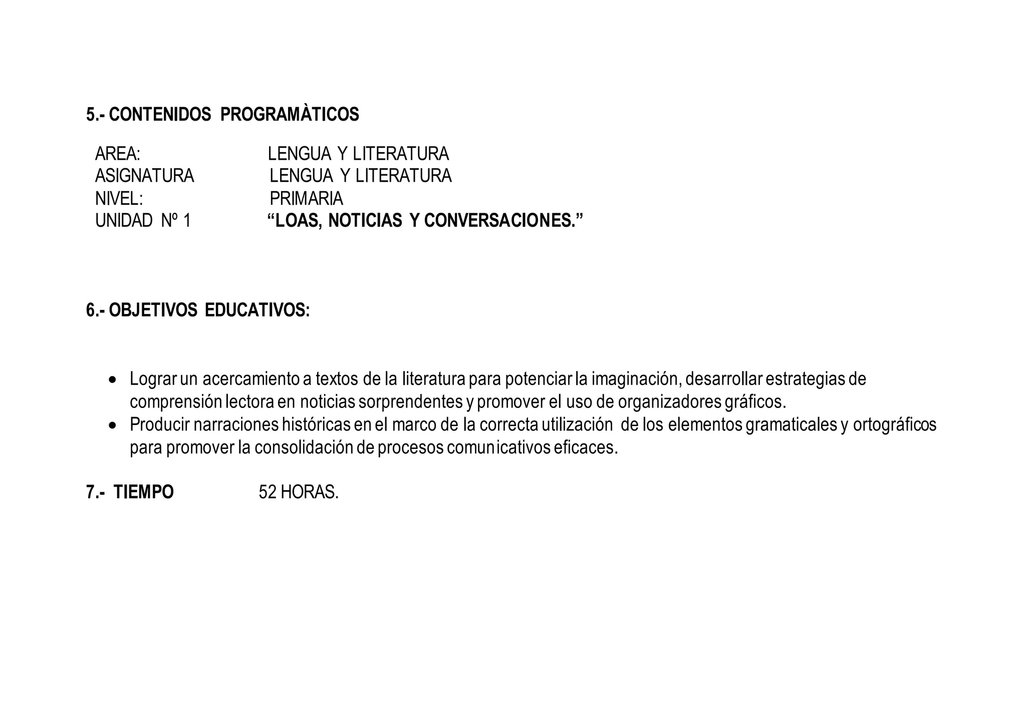 5.- CONTENIDOS PROGRAMÀTICOS
AREA: LENGUA Y LITERATURA
ASIGNATURA LENGUA Y LITERATURA
NIVEL: PRIMARIA
UNIDAD Nº 1 “LOAS, NOTICIAS Y CONVERSACIONES.”
6.- OBJETIVOS EDUCATIVOS:
 Lograr un acercamiento a textos de la literatura para potenciar la imaginación, desarrollar estrategias de
comprensión lectora en noticias sorprendentes y promover el uso de organizadores gráficos.
 Producir narraciones históricas en el marco de la correcta utilización de los elementos gramaticales y ortográficos
para promover la consolidación de procesos comunicativos eficaces.
7.- TIEMPO 52 HORAS.
 