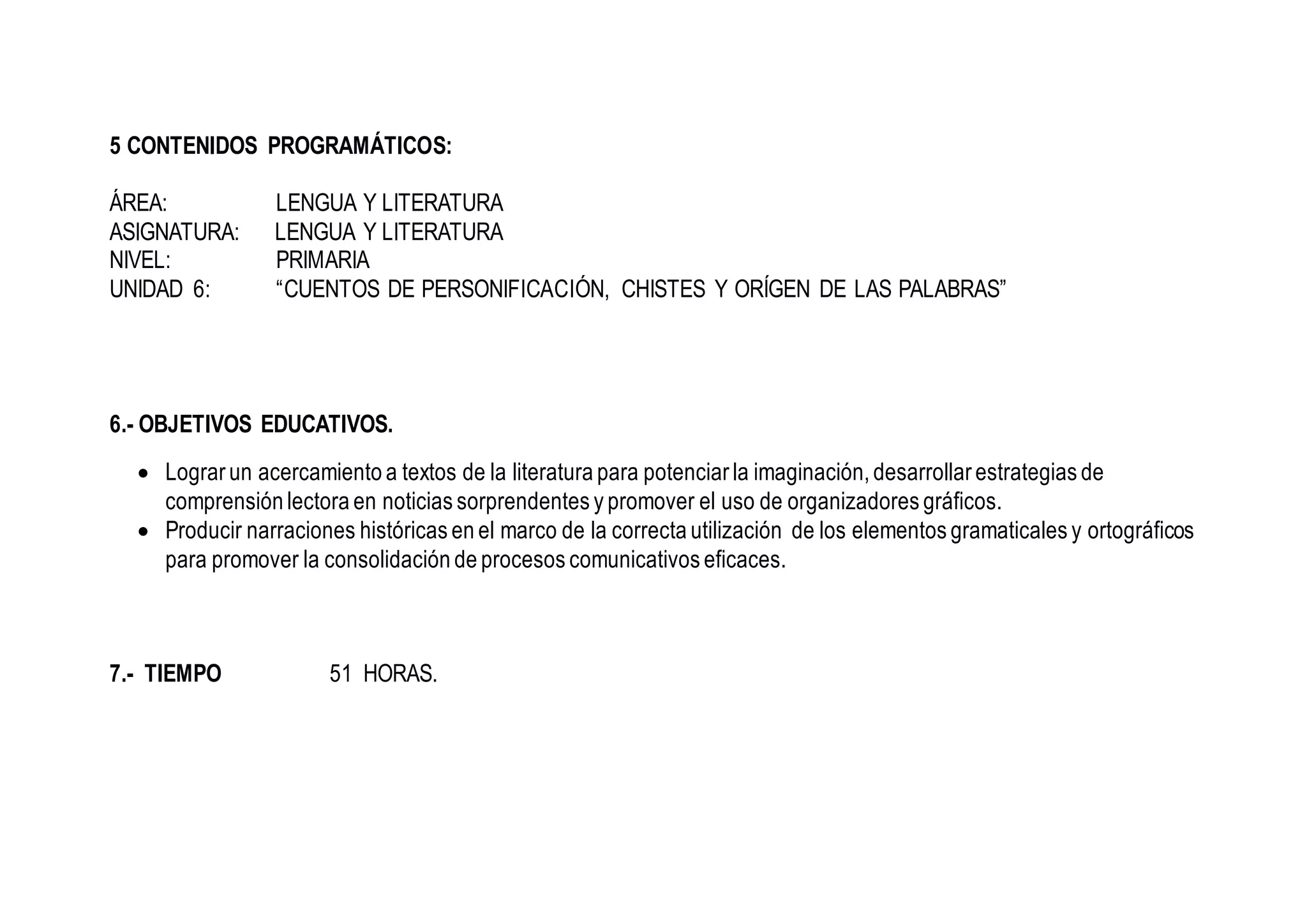 5 CONTENIDOS PROGRAMÁTICOS:
ÁREA: LENGUA Y LITERATURA
ASIGNATURA: LENGUA Y LITERATURA
NIVEL: PRIMARIA
UNIDAD 6: “CUENTOS DE PERSONIFICACIÓN, CHISTES Y ORÍGEN DE LAS PALABRAS”
6.- OBJETIVOS EDUCATIVOS.
 Lograr un acercamiento a textos de la literatura para potenciar la imaginación, desarrollar estrategias de
comprensión lectora en noticias sorprendentes y promover el uso de organizadores gráficos.
 Producir narraciones históricas en el marco de la correcta utilización de los elementos gramaticales y ortográficos
para promover la consolidación de procesos comunicativos eficaces.
7.- TIEMPO 51 HORAS.
 