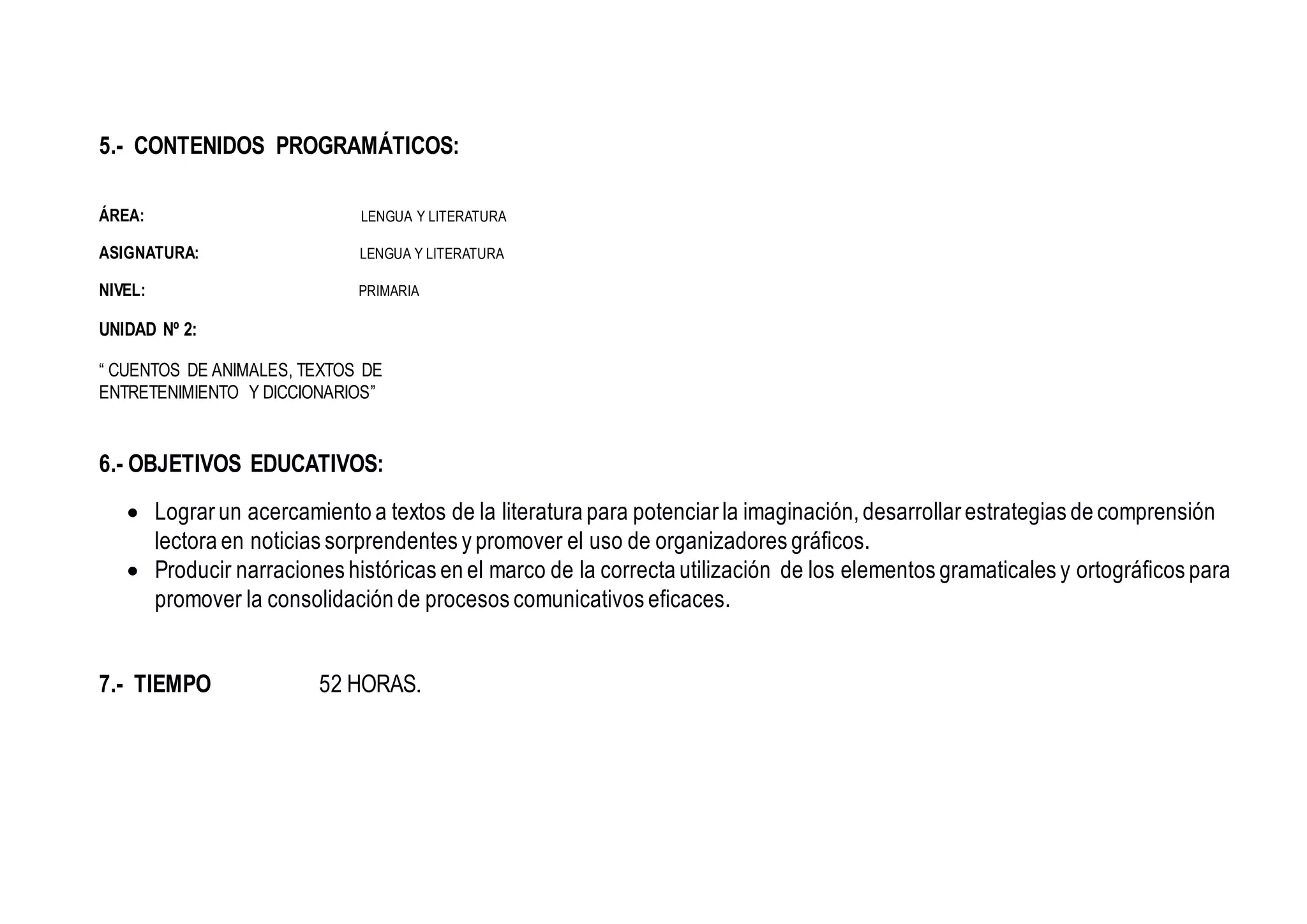 5.- CONTENIDOS PROGRAMÁTICOS:
ÁREA: LENGUA Y LITERATURA
ASIGNATURA: LENGUA Y LITERATURA
NIVEL: PRIMARIA
UNIDAD Nº 2:
“ CUENTOS DE ANIMALES, TEXTOS DE
ENTRETENIMIENTO Y DICCIONARIOS”
6.- OBJETIVOS EDUCATIVOS:
 Lograr un acercamiento a textos de la literatura para potenciar la imaginación, desarrollar estrategias de comprensión
lectora en noticias sorprendentes y promover el uso de organizadores gráficos.
 Producir narraciones históricas en el marco de la correcta utilización de los elementos gramaticales y ortográficos para
promover la consolidación de procesos comunicativos eficaces.
7.- TIEMPO 52 HORAS.
 