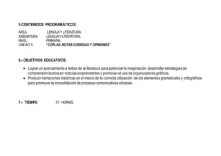 5 CONTENIDOS PROGRAMÁTICOS:
ÁREA: LENGUAY LITERATURA
ASIGNATURA: LENGUAY LITERATURA
NIVEL: PRIMARIA
UNIDAD 5: “COPLAS, NOTAS CURIOSAS Y OPINIONES”
6.- OBJETIVOS EDUCATIVOS.
 Lograr un acercamiento a textos de la literatura para potenciar la imaginación, desarrollar estrategias de
comprensión lectora en noticias sorprendentes y promover el uso de organizadores gráficos.
 Producir narraciones históricas en el marco de la correcta utilización de los elementos gramaticales y ortográficos
para promover la consolidación de procesos comunicativos eficaces.
7.- TIEMPO 51 HORAS.
 