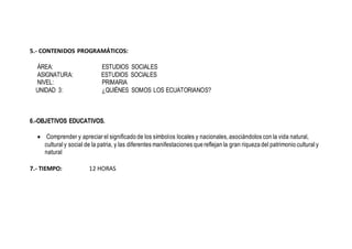 5.- CONTENIDOS PROGRAMÁTICOS:
ÁREA: ESTUDIOS SOCIALES
ASIGNATURA: ESTUDIOS SOCIALES
NIVEL: PRIMARIA
UNIDAD 3: ¿QUIÉNES SOMOS LOS ECUATORIANOS?
6.-OBJETIVOS EDUCATIVOS.
 Comprender y apreciar el significado de los símbolos locales y nacionales, asociándolos con la vida natural,
culturaly social de la patria, y las diferentes manifestaciones que reflejan la gran riqueza del patrimonio culturaly
natural
7.- TIEMPO: 12 HORAS
 