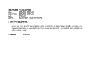 5 CONTENIDOS PROGRAMÁTICOS:
ÁREA: ESTUDIOS SOCIALES
ASIGNATURA: ESTUDIOS SOCIALES
NIVEL: PRIMARIA
UNIDAD 4: EL ECUADOR Y SUS PROVINCIAS
6.- OBJETIVOS EDUCATIVOS.
 Adquirir una visión globalde la organización política administrativa de la provincia y el Ecuador, por medio de la
descripción sistemática de sus unidades de división, para el reconocimiento y proyección de las necesidades del
entorno natural y social.
7.- TIEMPO: 12 HORAS
 
