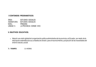 5 CONTENIDOS PROGRAMÁTICOS:
ÁREA: ESTUDIOS SOCIALES
ASIGNATURA: ESTUDIOS SOCIALES
NIVEL: PRIMARIA
UNIDAD 5: LA PROVINCIA DONDE VIVO
6. OBJETIVOS EDUCATIVOS.
 Adquirir una visión globalde la organización política administrativa de la provincia y el Ecuador, por medio de la
descripción sistemática de sus unidades de división, para el reconocimiento y proyección de las necesidades del
entorno natural y social.
7.- TIEMPO: 11 HORAS
 