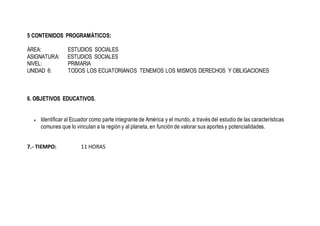 5 CONTENIDOS PROGRAMÁTICOS:
ÁREA: ESTUDIOS SOCIALES
ASIGNATURA: ESTUDIOS SOCIALES
NIVEL: PRIMARIA
UNIDAD 6: TODOS LOS ECUATORIANOS TENEMOS LOS MISMOS DERECHOS Y OBLIGACIONES
6. OBJETIVOS EDUCATIVOS.
 Identificar al Ecuador como parte integrante de América y el mundo, a través del estudio de las características
comunes que lo vinculan a la región y al planeta, en función de valorar sus aportes y potencialidades.
7.- TIEMPO: 11 HORAS
 