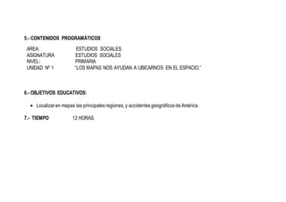 5.- CONTENIDOS PROGRAMÀTICOS
AREA: ESTUDIOS SOCIALES
ASIGNATURA ESTUDIOS SOCIALES
NIVEL: PRIMARIA
UNIDAD Nº 1 “LOS MAPAS NOS AYUDAN A UBICARNOS EN EL ESPACIO.”
6.- OBJETIVOS EDUCATIVOS:
 Localizar en mapas las principales regiones, y accidentes geográficos de América.
7.- TIEMPO 12 HORAS.
 