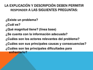 ¿Existe un problema?
¿Cuál es?
¿Qué magnitud tiene? (línea base)
¿Se cuenta con la información adecuada?
¿Cuáles son los actores relevantes del problema?
¿Cuáles son sus principales causas y consecuencias?
¿Cuáles son las principales dificultades para
enfrentarlo?
LA EXPLICACIÓN Y DESCRIPCIÓN DEBEN PERMITIR
RESPONDER A LAS SIGUIENTES PREGUNTAS:
 