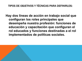 Hay dos líneas de acción en trabajo social que
configuran los roles principales que
desempeña nuestra profesión: funciones de
educación y capacitación que configuran el
rol educados y funciones destinadas a el rol
implementados de políticas sociales.
TIPOS DE OBJETIVOS Y TÉCNICAS PARA DEFINIRLOS:
 