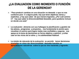 ¿LA EVALUACION COMO MOMENTO O FUNCIÓN
DE LA GERENCIA?
 “Para producir cambios en una situación no deseada o que no nos
conforma para ir a alguna parte, hay que tener objetivos claros y
explícitos, y hay que saber de que manera lograrlos, ¿Por cuál camino
ir? hay que saber la direccionabilidad deseable, para quedarse incluso
en donde uno está”
 La evaluación alimenta con sus hallazgos la planificación y gestión de
los planes,, programas y proyectos., nos fundamenta la acción para
visualizar el camino para lograr metas mas confiables y seguras, nos
apoya en la toma de decisiones en forma objetiva y asertiva y evitar
caer en los vicios de la rutina y la cotidianeidad habitual.
 La misión de relevante de la evaluación es permitir tomar decisiones
acertadas en cómo dar direccionalidad deseable basados en
apreciaciones valorativas sobre lo que se vino haciendo y logrando.
 