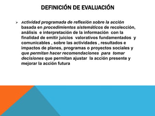 DEFINICIÓN DE EVALUACIÓN
 Actividad programada de reflexión sobre la acción
basada en procedimientos sistemáticos de recolección,
análisis e interpretación de la información con la
finalidad de emitir juicios valorativos fundamentados y
comunicables , sobre las actividades , resultados e
impactos de planes, programas o proyectos sociales y
que permitan hacer recomendaciones para tomar
decisiones que permitan ajustar la acción presente y
mejorar la acción futura
 