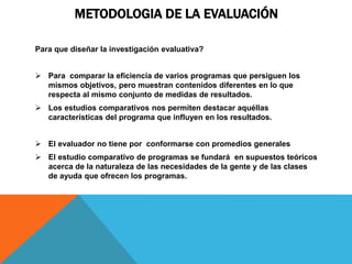 METODOLOGIA DE LA EVALUACIÓN
Para que diseñar la investigación evaluativa?
 Para comparar la eficiencia de varios programas que persiguen los
mismos objetivos, pero muestran contenidos diferentes en lo que
respecta al mismo conjunto de medidas de resultados.
 Los estudios comparativos nos permiten destacar aquéllas
características del programa que influyen en los resultados.
 El evaluador no tiene por conformarse con promedios generales
 El estudio comparativo de programas se fundará en supuestos teóricos
acerca de la naturaleza de las necesidades de la gente y de las clases
de ayuda que ofrecen los programas.
 