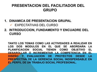 PRESENTACION DEL FACILITADOR DEL
GRUPO
1. DINAMICA DE PRESENTACION GRUPAL
 EXPECTATIVAS DEL CURSO
2. INTRODUCCION, FUNDAMENTO Y ENCUADRE DEL
CURSO
TANTO LOS TEMAS COMO LAS ACTIVIDADES A REALIZAR EN
LOS DOS MODULOS EN EL QUE SE ABORDARA LA
PLANIFICACION SOCIAL TIENEN COMO OBJETIVO EL
DESAROLLAR O INCREMENTAR LA COMPETENCIA EN EL
DISEÑO Y EVALUACION DE PROYECTOS DESDE LA
PRESPECTIVA DE LA GERENCIA SOCIAL INDISPENSABLE EN
EL PERFIL DE UN TRABAJO SOCIAL PROFESIONAL.
 