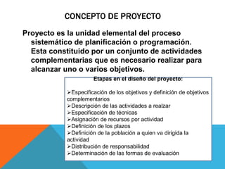 CONCEPTO DE PROYECTO
Proyecto es la unidad elemental del proceso
sistemático de planificación o programación.
Esta constituido por un conjunto de actividades
complementarias que es necesario realizar para
alcanzar uno o varios objetivos.
Etapas en el diseño del proyecto:
Especificación de los objetivos y definición de objetivos
complementarios
Descripción de las actividades a realzar
Especificación de técnicas
Asignación de recursos por actividad
Definición de los plazos
Definición de la población a quien va dirigida la
actividad
Distribución de responsabilidad
Determinación de las formas de evaluación
 