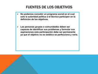 FUENTES DE LOS OBJETIVOS
 No podemos concebir un programa social en el cual
solo la autoridad política o el técnico participen en la
definición de los objetivos.
 Las personas grupos o comunidades deben ser
capaces de identificar sus problemas y formular sus
aspiraciones esta participación debe ser permanente
ya que el objetivo no es estático se perfecciona y varía.
 