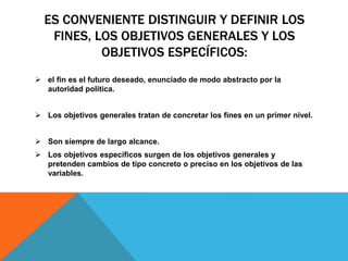 ES CONVENIENTE DISTINGUIR Y DEFINIR LOS
FINES, LOS OBJETIVOS GENERALES Y LOS
OBJETIVOS ESPECÍFICOS:
 el fin es el futuro deseado, enunciado de modo abstracto por la
autoridad política.
 Los objetivos generales tratan de concretar los fines en un primer nivel.
 Son siempre de largo alcance.
 Los objetivos específicos surgen de los objetivos generales y
pretenden cambios de tipo concreto o preciso en los objetivos de las
variables.
 