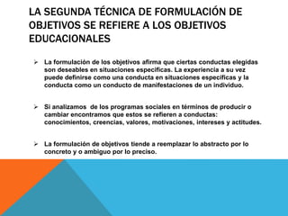 LA SEGUNDA TÉCNICA DE FORMULACIÓN DE
OBJETIVOS SE REFIERE A LOS OBJETIVOS
EDUCACIONALES
 La formulación de los objetivos afirma que ciertas conductas elegidas
son deseables en situaciones especificas. La experiencia a su vez
puede definirse como una conducta en situaciones especificas y la
conducta como un conducto de manifestaciones de un individuo.
 Si analizamos de los programas sociales en términos de producir o
cambiar encontramos que estos se refieren a conductas:
conocimientos, creencias, valores, motivaciones, intereses y actitudes.
 La formulación de objetivos tiende a reemplazar lo abstracto por lo
concreto y o ambiguo por lo preciso.
 
