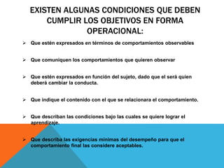 EXISTEN ALGUNAS CONDICIONES QUE DEBEN
CUMPLIR LOS OBJETIVOS EN FORMA
OPERACIONAL:
 Que estén expresados en términos de comportamientos observables
 Que comuniquen los comportamientos que quieren observar
 Que estén expresados en función del sujeto, dado que el será quien
deberá cambiar la conducta.
 Que indique el contenido con el que se relacionara el comportamiento.
 Que describan las condiciones bajo las cuales se quiere lograr el
aprendizaje.
 Que describa las exigencias mínimas del desempeño para que el
comportamiento final las considere aceptables.
 