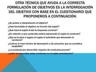 OTRA TÉCNICA QUE AYUDA A LA CORRECTA
FORMULACIÓN DE OBJETIVOS ES LA INTERROGACIÓN
DEL OBJETIVO CON BASE EN EL CUESTIONARIO QUE
PROPONEMOS A CONTINUACIÓN:
¿Se presta a interpretación el objetivo?
¿Esta formulado el objetivo en función del sujeto?
¿Qué hará el sujeto al dar la respuesta correcta?
¿En relación a que contenido estará expresando el sujeto la conducta?
¿Qué se le dará o negara al sujeto al solicitarle que demuestre la
conducta?
¿Cuál es el nivel mínimo de desempeño o de actuación que se considera
aceptable?
¿La conducta por desarrollar requiere de conductas previas?
¿están incorporadas estas conductas en el sujeto previamente?
 