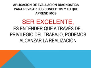 APLICACIÓN DE EVALUACION DIAGNÓSTICA
PARA REVISAR LOS CONCEPTOS Y LO QUE
APRENDIMOS
SER EXCELENTE,
ES ENTENDER QUE A TRAVÉS DEL
PRIVILEGIO DEL TRABAJO, PODEMOS
ALCANZAR LA REALIZACIÓN
 