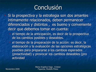 Conclusión Si la prospectiva y la estrategia son dos amantes íntimamente relacionados, deben permanecer diferenciados y distintos ,  es bueno y conveniente decir que debemos tomar en cuenta:  el tiempo de la anticipación, es decir de la prospectiva de los cambios posibles y deseables. el tiempo de la preparación de la acción: es decir, la elaboración y la evaluación de las opciones estratégicas posibles para prepararse a los cambios esperados (preactividad) y provocar los cambios deseables (pro actividad   