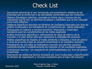 Check List   Descripción general de la red, incluyendo una presentación sintética de las empresas que la conforman y las actividades comerciales que las involucran. Objetivo Estratégico colectivo, razonado en forma clara y concisa con los indicadores que la red, en términos de plazos y resultados que se han colocado como meta colectiva. Objetivos específicos descritos en términos de resultados esperados por área de gestión involucrada y los indicadores de cumplimiento por  plazos asignados. Presupuesto en relación a recursos humanos, financieros y materiales necesarios para los cumplimientos de las metas asignadas Análisis financieros específicos y estimaciones de tasas de retorno de la inversión y el valor actual neto que representa la viabilidad del proyecto. Análisis específicos de impacto al medio ambiente o impactos a nivel de género u otros de acuerdo al tipo de proyecto presentado si se considera necesario. Presentación de una tabla de indicadores resumen que permita visualizar cuantitativamente y cualitativamente los impactos en los resultados esperados. Cronograma resumen  con asignación de responsabilidades por área de gestión involucrada.  Descripción de asistencia técnica necesaria por área involucrada y especificación de tiempos de capacitación y recursos necesarios para el logro del proyecto  