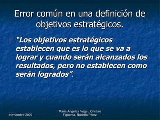 Error común en una definición de objetivos estratégicos. “ Los objetivos estratégicos establecen que es lo que se va a lograr y cuando serán alcanzados los resultados, pero no establecen como serán logrados” . 