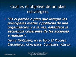 Cual es el objetivo de un plan estratégico. “ Es el patrón o plan que integra las principales metas y políticas de una organización y a la vez, establece la secuencia coherente de las acciones a realizar”. Henry Mintzberg,  en su libro  El Proceso Estratégico, Conceptos, Contextos yCasos , 