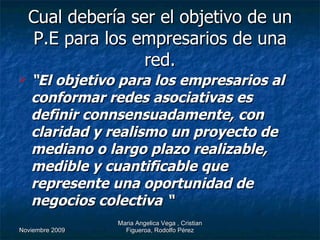 Cual debería ser el objetivo de un P.E para los empresarios de una red. “ El objetivo para los empresarios al conformar redes asociativas es definir connsensuadamente, con claridad y realismo un proyecto de mediano o largo plazo realizable, medible y cuantificable que represente una oportunidad de negocios colectiva “ 