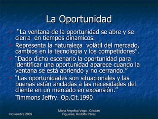 La Oportunidad “ La ventana de la oportunidad se abre y se cierra  en tiempos dinamicos.  Representa la naturaleza  volátil del mercado, cambios en la tecnología y los competidores”. “ Dado dicho escenario la oportunidad para identificar una oportunidad aparece cuando la ventana se está abriendo y no cerrando.” “ Las oportunidades son situacionales y las buenas están ancladas a las necesidades del cliente en un mercado en expansión.” Timmons Jeffry. Op.Cit.1990 