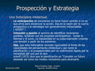 Prospección y Estrategia Una Indisciplina intelectual . La anticipación  de escenarios no tiene mayor sentido si no es que sirve para esclarecer la acción. Esa es la razón por la cual la prospectiva y la estrategia son generalmente indisociables. ( GODET ) Intuición y pasión  al servicio de identificar escenarios posibles, soñando con los procesos participativos . Juntar la libertad y el juicio. La bipolaridad en su justa expresión creando una tensión a partir de los extremos . Ojo,  que esta indisciplina necesita rigurosidad al limite de las capacidades del pensamiento intelectual y por tanto la planificación y la prospectividad son un matrimonio ligado por la necesidad del uno por el otro Ackoff (1973) dice que la planificación es "Concebir un futuro deseado así como los medios necesarios para alcanzarlo   