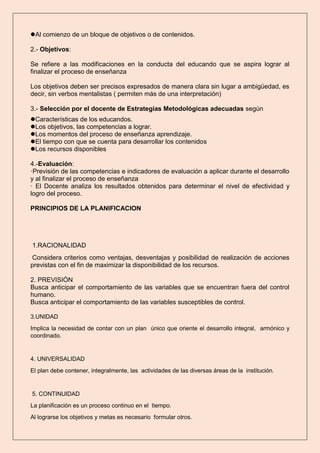 Al comienzo de un bloque de objetivos o de contenidos.
2.- Objetivos:
Se refiere a las modificaciones en la conducta del educando que se aspira lograr al
finalizar el proceso de enseñanza
Los objetivos deben ser precisos expresados de manera clara sin lugar a ambigüedad, es
decir, sin verbos mentalistas ( permiten más de una interpretación)
3.- Selección por el docente de Estrategias Metodológicas adecuadas según
Características de los educandos.
Los objetivos, las competencias a lograr.
Los momentos del proceso de enseñanza aprendizaje.
El tiempo con que se cuenta para desarrollar los contenidos
Los recursos disponibles
4.-Evaluación:
·Previsión de las competencias e indicadores de evaluación a aplicar durante el desarrollo
y al finalizar el proceso de enseñanza
· El Docente analiza los resultados obtenidos para determinar el nivel de efectividad y
logro del proceso.
PRINCIPIOS DE LA PLANIFICACION
1.RACIONALIDAD
Considera criterios como ventajas, desventajas y posibilidad de realización de acciones
previstas con el fin de maximizar la disponibilidad de los recursos.
2. PREVISIÓN
Busca anticipar el comportamiento de las variables que se encuentran fuera del control
humano.
Busca anticipar el comportamiento de las variables susceptibles de control.
3.UNIDAD
Implica la necesidad de contar con un plan único que oriente el desarrollo integral, armónico y
coordinado.
4. UNIVERSALIDAD
El plan debe contener, integralmente, las actividades de las diversas áreas de la institución.
5. CONTINUIDAD
La planificación es un proceso continuo en el tiempo.
Al lograrse los objetivos y metas es necesario formular otros.
 