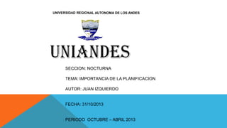 UNIVERSIDAD REGIONAL AUTONOMA DE LOS ANDES

SECCION: NOCTURNA

TEMA: IMPORTANCIA DE LA PLANIFICACION
AUTOR: JUAN IZQUIERDO

FECHA: 31/10/2013
PERIODO OCTUBRE – ABRIL 2013

 