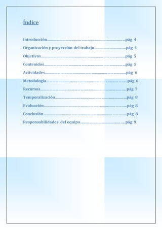 Índice
Introducción…………………………………………………………………pág 4
Organización y proyección del trabajo………………………….pág 4
Objetivos………………………………………………………………………pág 5
Contenidos……………………………………………………………………pág 5
Actividades……………………………………………………………………pág 6
Metodología…………………………………………………………………...pág 6
Recursos………………………………………………………………………..pág 7
Temporalización……………………………………………………………pág 8
Evaluación……………………………………………………………………..pág 8
Conclusión……………………………………………………………………..pág 8
Responsabilidades del equipo……………………………………..pág 9
 