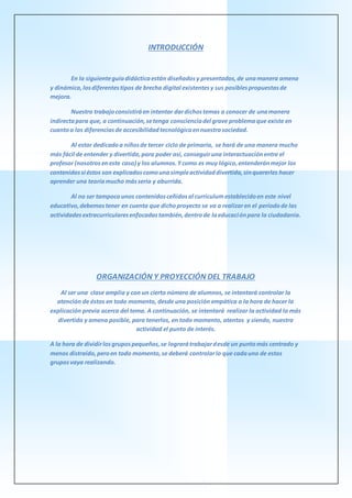 INTRODUCCIÓN
En la siguienteguíadidácticaestán diseñadosy presentados,de unamanera amena
y dinámica,losdiferentestipos de brecha digital existentesy sus posiblespropuestasde
mejora.
Nuestro trabajoconsistiráen intentar dardichostemas a conocer de unamanera
indirectapara que, a continuación,setenga conscienciadel grave problemaque existe en
cuantoa las diferenciasde accesibilidadtecnológicaennuestrasociedad.
Al estar dedicadoa niñosde tercer ciclo de primaria, se hará de una manera mucho
más fácil de entender y divertida,para poder así, conseguiruna interactuaciónentre el
profesor (nosotroseneste caso) y los alumnos.Ycomo es muy lógico,entenderánmejor los
contenidossi éstos son explicadoscomounasimpleactividaddivertida,sinquererles hacer
aprender una teoríamucho másseria y aburrida.
Al no ser tampocounos contenidosceñidosal currículumestablecidoen este nivel
educativo,debemostener en cuenta que dichoproyecto se va a realizaren el períodode las
actividadesextracurricularesenfocadastambién,dentrode laeducaciónpara la ciudadanía.
ORGANIZACIÓN Y PROYECCIÓN DEL TRABAJO
Al ser una clase amplia y con un cierto número de alumnos, se intentará controlar la
atención de éstos en todo momento, desde una posición empática a la hora de hacer la
explicación previa acerca del tema. A continuación, se intentará realizar la actividad lo más
divertida y amena posible, para tenerlos, en todo momento, atentos y siendo, nuestra
actividad el punto de interés.
A la hora de dividirlosgrupospequeños,se lograrátrabajardesde un puntomás centrado y
menos distraído,peroen todo momento,se deberá controlarlo que cadauno de estos
gruposvaya realizando.
 