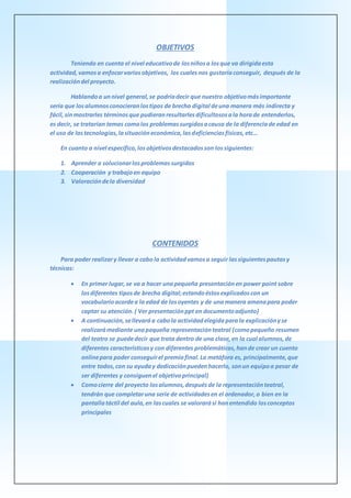 OBJETIVOS
Teniendo en cuenta el nivel educativode losniñosa losque va dirigidaesta
actividad, vamosa enfocarvariosobjetivos, los cualesnos gustaríaconseguir, después de la
realizacióndel proyecto.
Hablandoa unnivel general,se podríadecir que nuestro objetivomásimportante
sería que losalumnosconocieranlostipos de brecha digital deuna manera más indirecta y
fácil,sinmostrarles términosque pudieranresultarlesdificultososala horade entenderlos,
es decir, se tratarían temas comolos problemassurgidosacausa de la diferenciade edad en
el uso de lastecnologías,lasituacióneconómica,lasdeficienciasfísicas,etc…
En cuanto a nivel específico,losobjetivosdestacadosson lossiguientes:
1. Aprender a solucionarlosproblemassurgidos
2. Cooperación y trabajoen equipo
3. Valoracióndela diversidad
CONTENIDOS
Para poder realizary llevar a cabo la actividadvamosa seguir lassiguientespautasy
técnicas:
 En primer lugar,se va a hacer unapequeña presentaciónen power point sobre
losdiferentes tiposde brecha digital;estandoéstosexplicadoscon un
vocabularioacordea la edad de losoyentes y de unamanera amenapara poder
captar su atención.( Ver presentaciónppt en documentoadjunto)
 A continuación,sellevaráa cabola actividadelegidaparala explicaciónyse
realizarámediante unapequeña representaciónteatral (comopequeño resumen
del teatro se puededecir que trata dentro de una clase,en la cual alumnos,de
diferentes característicasy con diferentes problemáticas,hande crear un cuento
onlinepara poder conseguirel premiofinal.La metáfora es, principalmente,que
entre todos,con su ayuday dedicaciónpuedenhacerlo, sonun equipoa pesar de
ser diferentes y consiguenel objetivoprincipal)
 Comocierre del proyecto losalumnos,despuésde la representaciónteatral,
tendrán que completaruna serie de actividadesen el ordenador,o bien en la
pantallatáctil del aula,en lascuales se valorarási hanentendido losconceptos
principales
 