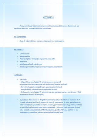 RECURSOS
Para poder llevara cabo correctamente la actividad,deberemosdisponerde los
siguientesrecursos, tantofísicoscomomateriales:
INSTALACIONES:
 Aulade informática,obienun aulaampliacon ordenadores
MATERIALES:
 Ordenadores
 Mesas y sillas
 Pizarradigital y bolígrafosespecialesparaésta
 Altavoces
 Músicapara laobra de teatro
 Detalles para cadauna de lascaracterizacionesdel teatro
HUMANOS:
 5 actores:
- Miquel Riera (en el papel de personamayor, anciano)
-ClaudiaCalvo(representandoalaprofesora y guíade la clase)
- ZaïraSánchez (alumnapobre,sinrecursos económicos)
- JenniferMena (alumnacondiscapacidadvisual)
- AinhoaArias(en el papel de alumnarica,con grandesrecursos económicosy fácil
acceso a lasnuevas tecnologías)
 El grupo de claseal que va dirigidonuestroproyecto/actividadsonalumnosde3º
ciclode primaria,de 5º y 6º curso. A la horade representar la obra teatral podrán
estar sentadoso agrupadoscomoles parezca,pero en lasegunda,y últimaparte de
la actividad,seformaránunos cuatrogrupos de 5 alumnoscadaunopara llevar a
cabo lasactividades acerca del tema expuesto,que tendrán que realizaren los
ordenadoresgrupaleso bien en la pantalladigital del aula
 