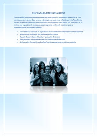 RESPONSABILIDADES DEL EQUIPO
Esta actividadhaestado pensadaa conscienciade todoslos integrantesdel equipoHi Five!,
puesto que se creía que ibaa ser una estrategiaacertada para niñosde ese nivel académico
y que a la vez que aprendíanibana divertirse y a colaborarcomo grupo.Por otra parte, si se
tuviera que especificarla tarea que cadaintegrante ha llevadoa cabose podría
esquematizarde la siguientemanera:
 Zaïra Sánchez:creación de explicacióninicial medianteunapresentaciónpowerpoint
 Miquel Riera: redacción del guiónde laobra teatral
 ClaudiaCalvo:edicióndel videoy grabacióndel teatro
 JenniferMena: Creación de todaslas actividadesinteractivas
 AinhoaArias:formaciónde la planificaciónyprogramacióndelaestrategia
 