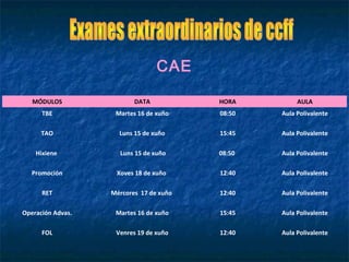 MÓDULOS DATA HORA AULA
TBE Martes 16 de xuño 08:50 Aula Polivalente
TAO Luns 15 de xuño 15:45 Aula Polivalente
Hixiene Luns 15 de xuño 08:50 Aula Polivalente
Promoción Xoves 18 de xuño 12:40 Aula Polivalente
RET Mércores 17 de xuño 12:40 Aula Polivalente
Operación Advas. Martes 16 de xuño 15:45 Aula Polivalente
FOL Venres 19 de xuño 12:40 Aula Polivalente
CAE
 