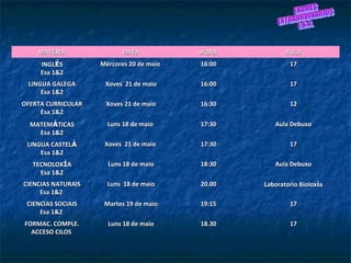 MATERIAMATERIA DATADATA HORAHORA AULAAULA
INGLINGLÉÉSS
Esa 1&2Esa 1&2
Mércores 20 de maioMércores 20 de maio 16:0016:00 1717
LINGUA GALEGALINGUA GALEGA
Esa 1&2Esa 1&2
Xoves 21 de maioXoves 21 de maio 16:0016:00 1717
OFERTA CURRICULAROFERTA CURRICULAR
Esa 1&2Esa 1&2
Xoves 21 de maioXoves 21 de maio 16:3016:30 1212
MATEMMATEMÁÁTICASTICAS
Esa 1&2Esa 1&2
Luns 18 de maioLuns 18 de maio 17:3017:30 Aula DebuxoAula Debuxo
LINGUA CASTELLINGUA CASTELÁÁ
Esa 1&2Esa 1&2
Xoves 21 de maioXoves 21 de maio 17:3017:30 1717
TECNOLOXTECNOLOXÍÍAA
Esa 1&2Esa 1&2
Luns 18 de maioLuns 18 de maio 18:3018:30 Aula DebuxoAula Debuxo
CIENCIAS NATURAISCIENCIAS NATURAIS
Esa 1&2Esa 1&2
Luns 18 de maioLuns 18 de maio 20.0020.00 Laboratorio BioloxLaboratorio Bioloxííaa
CIENCIAS SOCIAISCIENCIAS SOCIAIS
Esa 1&2Esa 1&2
Martes 19 de maioMartes 19 de maio 19:1519:15 1717
FORMAC. COMPLE.FORMAC. COMPLE.
ACCESO CILOSACCESO CILOS
Luns 18 de maioLuns 18 de maio 18.3018.30 1717
 