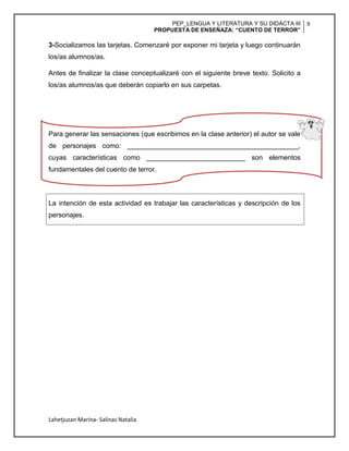 PEP_LENGUA Y LITERATURA Y SU DIDÁCTA III
PROPUESTA DE ENSEÑAZA: “CUENTO DE TERROR”
9
Lahetjuzan Marina- Salinas Natalia
3-Socializamos las tarjetas. Comenzaré por exponer mi tarjeta y luego continuarán
los/as alumnos/as.
Antes de finalizar la clase conceptualizaré con el siguiente breve texto. Solicito a
los/as alumnos/as que deberán copiarlo en sus carpetas.
Para generar las sensaciones (que escribimos en la clase anterior) el autor se vale
de personajes como: _____________________________________________,
cuyas características como __________________________ son elementos
fundamentales del cuento de terror.
La intención de esta actividad es trabajar las características y descripción de los
personajes.
 