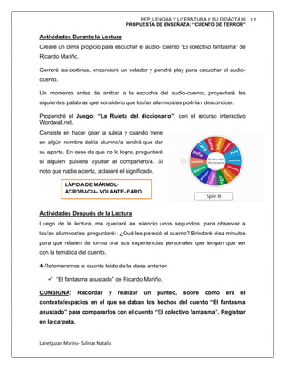PEP_LENGUA Y LITERATURA Y SU DIDÁCTA III
PROPUESTA DE ENSEÑAZA: “CUENTO DE TERROR”
12
Lahetjuzan Marina- Salinas Natalia
Actividades Durante la Lectura
Crearé un clima propicio para escuchar el audio- cuento “El colectivo fantasma” de
Ricardo Mariño.
Correré las cortinas, encenderé un velador y pondré play para escuchar el audio-
cuento.
Un momento antes de arribar a la escucha del audio-cuento, proyectaré las
siguientes palabras que considero que los/as alumnos/as podrían desconocer.
Propondré el Juego: “La Ruleta del diccionario”, con el recurso interactivo
Wordwall.net.
Consiste en hacer girar la ruleta y cuando frene
en algún nombre del/la alumno/a tendrá que dar
su aporte. En caso de que no lo logre, preguntaré
si alguien quisiera ayudar al compañero/a. Si
noto que nadie acierta, aclararé el significado.
Actividades Después de la Lectura
Luego de la lectura, me quedaré en silencio unos segundos, para observar a
los/as alumnos/as, preguntaré:- ¿Qué les pareció el cuento? Brindaré diez minutos
para que relaten de forma oral sus experiencias personales que tengan que ver
con la temática del cuento.
4-Retomaremos el cuento leído de la clase anterior:
 “El fantasma asustado” de Ricardo Mariño.
CONSIGNA: Recordar y realizar un punteo, sobre cómo era el
contexto/espacios en el que se daban los hechos del cuento “El fantasma
asustado” para compararlos con el cuento “El colectivo fantasma”. Registrar
en la carpeta.
LÁPIDA DE MÁRMOL-
ACROBACIA- VOLANTE- FARO
 