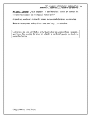 PEP_LENGUA Y LITERATURA Y SU DIDÁCTA III
PROPUESTA DE ENSEÑAZA: “CUENTO DE TERROR”
13
Lahetjuzan Marina- Salinas Natalia
Pregunta General: ¿Qué aspectos o características tienen en común los
contextos/espacios de los cuentos que hemos leído?
Anotaré sus aportes en el pizarrón. Los/as alumnos/as lo harán en sus carpetas.
Retomaré sus aportes en la próxima clase para luego, conceptualizar.
La intención de esta actividad es profundizar sobre las características y aspectos
que tienen los cuentos de terror en relación al contexto/espacio en donde se
narran los hechos.
 