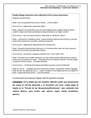 PEP_LENGUA Y LITERATURA Y SU DIDÁCTA III
PROPUESTA DE ENSEÑAZA: “CUENTO DE TERROR”
4
Lahetjuzan Marina- Salinas Natalia
A continuación les propongo trabajar sobre la siguiente consigna:
CONSIGNA: En la tarjeta que les repartiré, deberán anotar qué sensaciones
les causó el recurso generado y el encuentro con Unoi. Luego pegar la
tarjeta en el “Círculo de las Sensaciones/Emociones”, que contendrá tres
colores (blanco: poco miedo; rojo: pánico; negro: miedo, escalofríos,
pánico).
Posible diálogo interactivo entre el Monstruo Unoi y los/as alumnos/as:
(Ingresa a escena Unoi)
Unoi:- (con voz gruesa) Hola chicos y chicas… ¿Cómo están?
Alumnos/as:- (algunos/as responden) ¡Bien!
Unoi:-¿Alguien me puede decir qué son esas imágenes que cuelgan desde el techo?
¿Vieron a algunos de esos personajes en alguna película o en algún cuento?
Alumnos/as:- Son monstruos de terror. (Nos dirán en dónde los vieron?
Unoi:- ¿Cóoooomo? (empieza a llorar, porque siempre creyó que era el único) ¿Les dan
miedo esos monstruos? ¿Cuántos monstruos conocen?
Alumnos/as:- (Algunos/as responderán) Siii, (otros/as) No.
Unoi:- (Cuando los alumnos/as dicen que sí, el monstruo llora cada vez más, porque él
pensó que era el único que generaba miedo).
Alumnos/as:- (un alumno, pregunta) ¿Dónde vivís? ¿Con quién vivís?
Unoi:- Vivo solo en un castillo tenebroso, por las noches cuando aúlla el lobo es porque
quiere que nos juntemos a cenar… Entonces llamo a la rotisería y le pido 1 litro de sangre
y asado de carne humana… (Finaliza riéndose).
Alumnos/as:- ¿Te llamas Unoi porque pensaste que eras un solo monstruito?
Unoi:-Sí, así es… ¿Ustedes qué otros monstruos conocen, les generan miedo? (agrega)
antes de que me respondan por sí… mejor lo anotan en una tarjeta que les va a repartir la
seño, y luego ella me los envía... ¡Los dejo pensar!
 