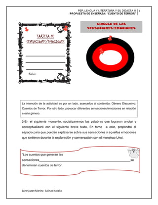 PEP_LENGUA Y LITERATURA Y SU DIDÁCTA III
PROPUESTA DE ENSEÑAZA: “CUENTO DE TERROR”
5
Lahetjuzan Marina- Salinas Natalia
La intención de la actividad es por un lado, acercarlos al contenido: Género Discursivo:
Cuentos de Terror. Por otro lado, provocar diferentes sensaciones/emociones en relación
a este género.
3-En el siguiente momento, socializaremos las palabras que lograron anotar y
conceptualizaré con el siguiente breve texto. En torno a esto, propondré el
espacio para que puedan explayarse sobre sus sensaciones y aquellas emociones
que sintieron durante la exploración y conversación con el monstruo Unoi.
“Los cuentos que generan las
sensaciones_____________________________________________________se
denominan cuentos de terror.
TARJETA DE
SENSACIONES/EMOCIONES
__________________
CÍRCULO DE LAS
SENSACIONES/EMOCIONES
Nombre:
 
